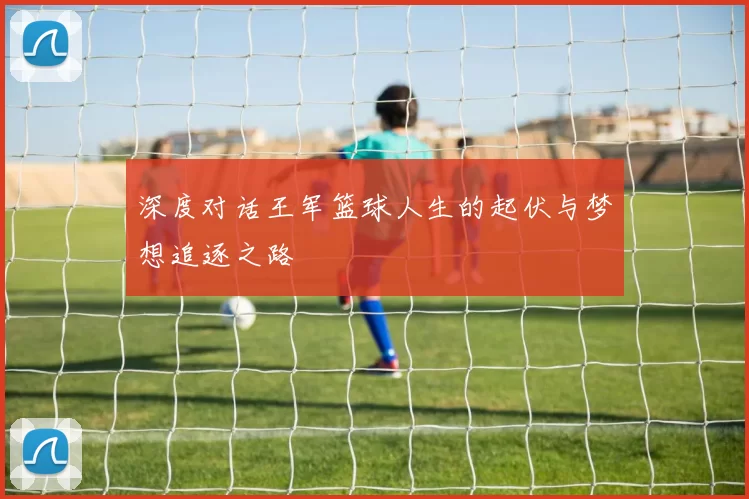 深度对话王军篮球人生的起伏与梦想追逐之路