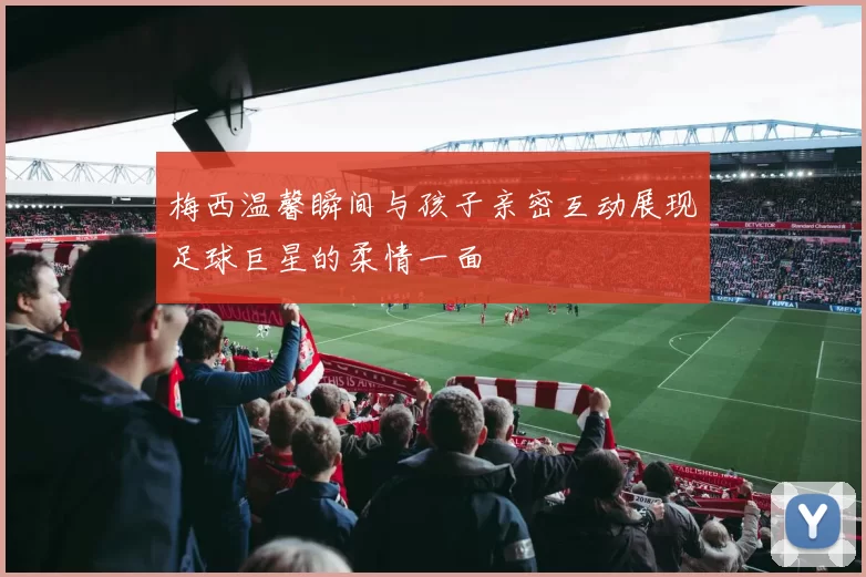 梅西温馨瞬间与孩子亲密互动展现足球巨星的柔情一面