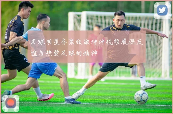 足球明星齐聚致敬坤坤视频展现友谊与热爱足球的精神