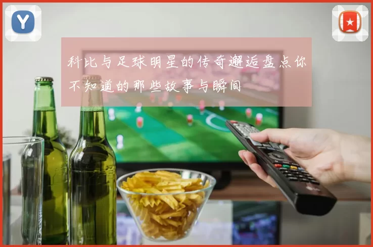 科比与足球明星的传奇邂逅盘点你不知道的那些故事与瞬间