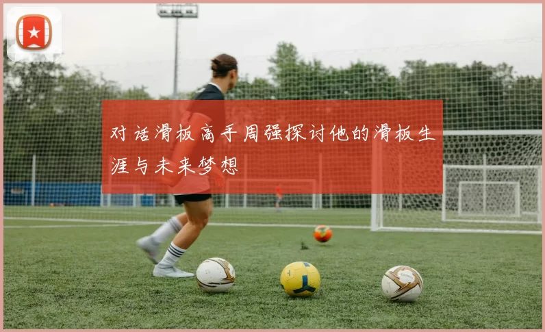 对话滑板高手周强探讨他的滑板生涯与未来梦想