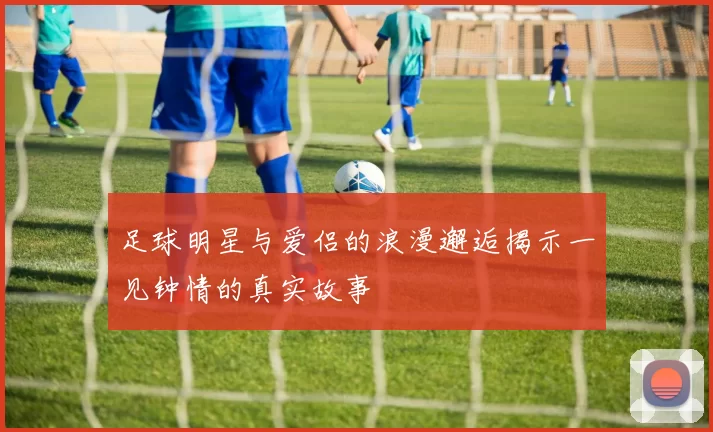 足球明星与爱侣的浪漫邂逅揭示一见钟情的真实故事