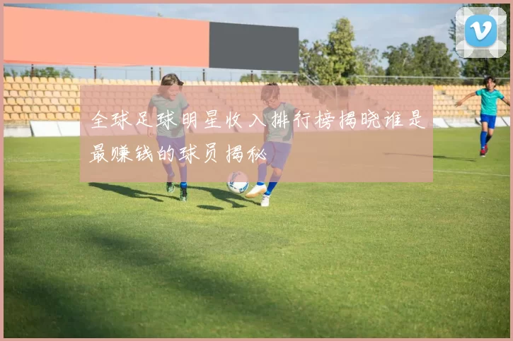 全球足球明星收入排行榜揭晓谁是最赚钱的球员揭秘