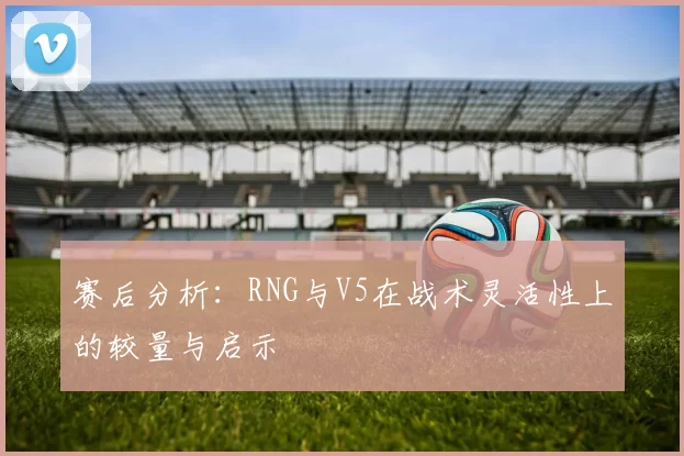 赛后分析：RNG与V5在战术灵活性上的较量与启示