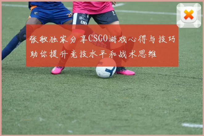 张敏独家分享CSGO游戏心得与技巧助你提升竞技水平和战术思维