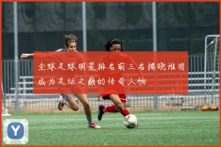全球足球明星排名前三名揭晓谁将成为足坛之巅的传奇人物