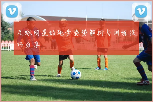 足球明星的跑步姿势解析与训练技巧分享