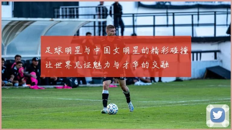 足球明星与中国女明星的精彩碰撞让世界见证魅力与才华的交融