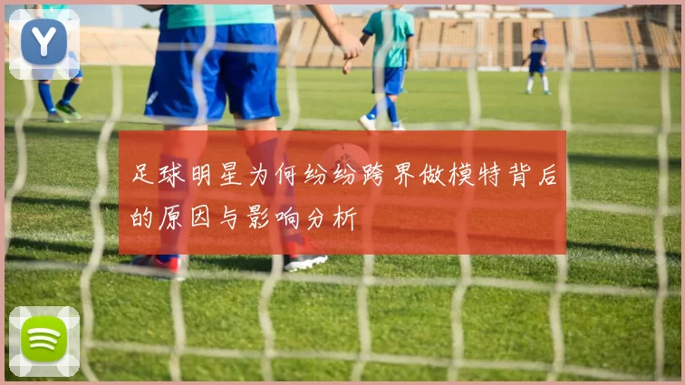 足球明星为何纷纷跨界做模特背后的原因与影响分析