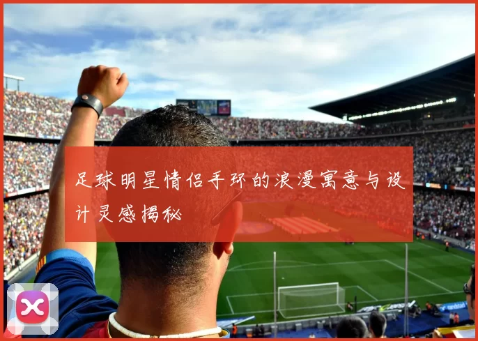 足球明星情侣手环的浪漫寓意与设计灵感揭秘