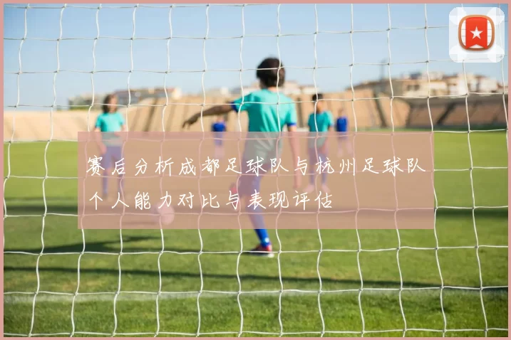赛后分析成都足球队与杭州足球队个人能力对比与表现评估