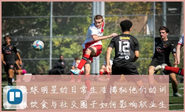 足球明星的日常生活揭秘他们的训练饮食与社交圈子如何影响职业生涯