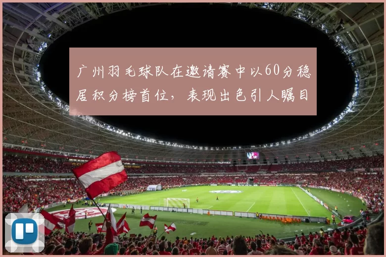 广州羽毛球队在邀请赛中以60分稳居积分榜首位，表现出色引人瞩目