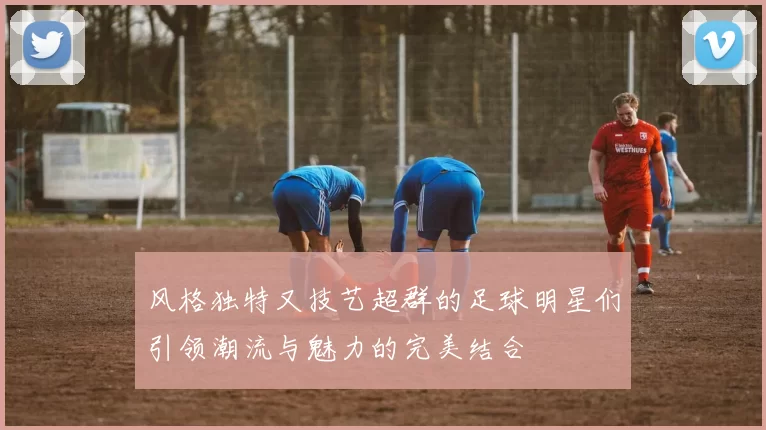 风格独特又技艺超群的足球明星们引领潮流与魅力的完美结合