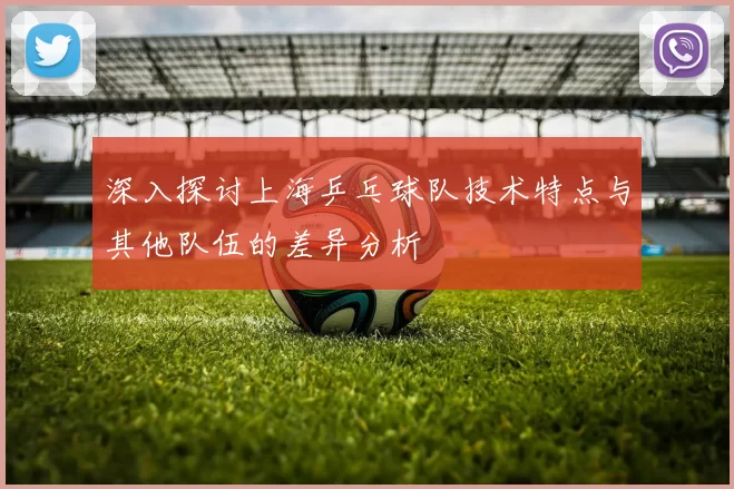 深入探讨上海乒乓球队技术特点与其他队伍的差异分析