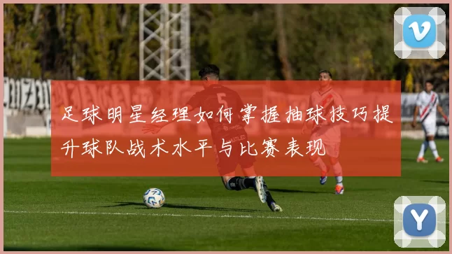 足球明星经理如何掌握抽球技巧提升球队战术水平与比赛表现