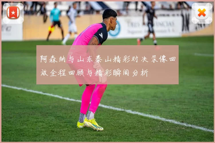 阿森纳与山东泰山精彩对决录像回放全程回顾与精彩瞬间分析