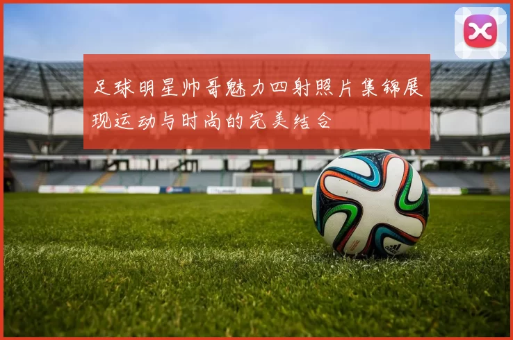 足球明星帅哥魅力四射照片集锦展现运动与时尚的完美结合