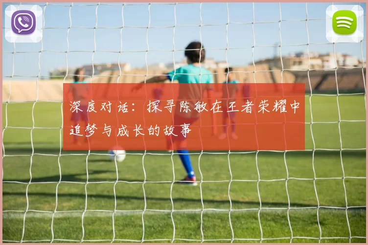 深度对话：探寻陈敏在王者荣耀中追梦与成长的故事