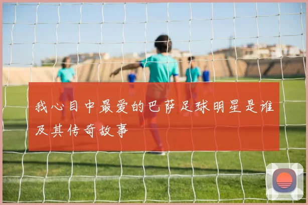我心目中最爱的巴萨足球明星是谁及其传奇故事