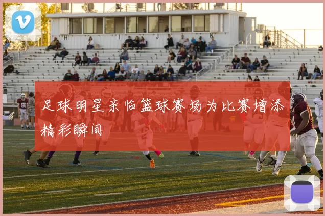 足球明星亲临篮球赛场为比赛增添精彩瞬间