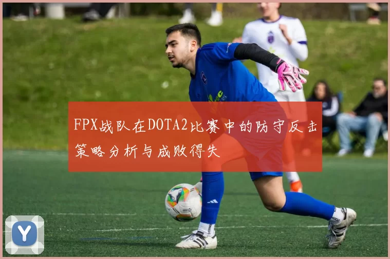 FPX战队在DOTA2比赛中的防守反击策略分析与成败得失