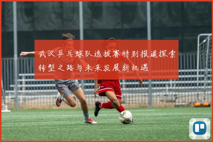 武汉乒乓球队选拔赛特别报道探索转型之路与未来发展新机遇