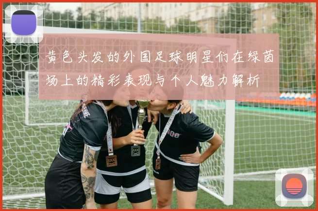 黄色头发的外国足球明星们在绿茵场上的精彩表现与个人魅力解析