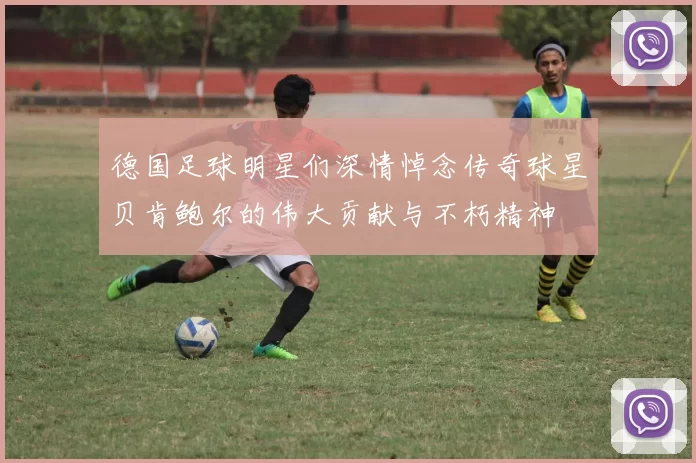 德国足球明星们深情悼念传奇球星贝肯鲍尔的伟大贡献与不朽精神