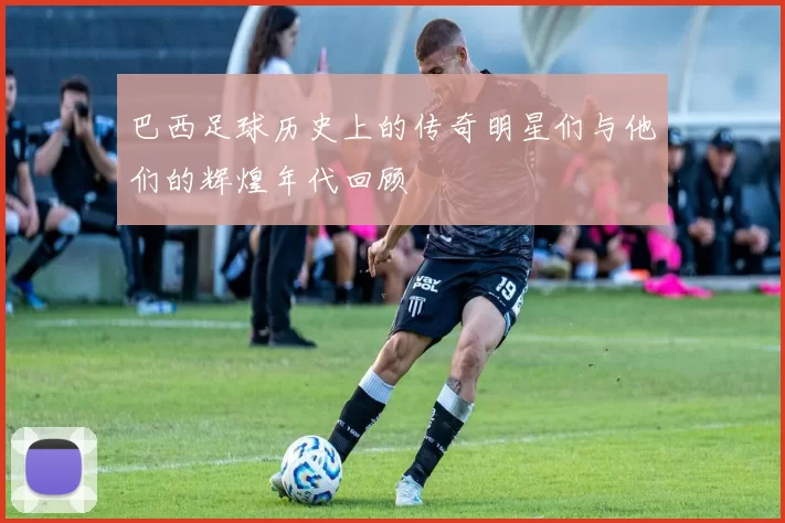巴西足球历史上的传奇明星们与他们的辉煌年代回顾