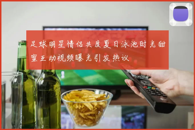 足球明星情侣共度夏日泳池时光甜蜜互动视频曝光引发热议