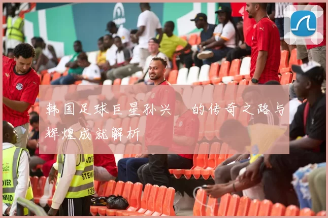 韩国足球巨星孙兴慜的传奇之路与辉煌成就解析