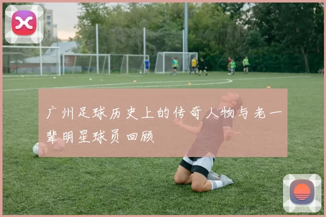 广州足球历史上的传奇人物与老一辈明星球员回顾