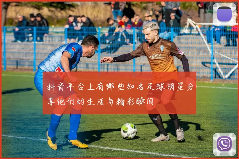 抖音平台上有哪些知名足球明星分享他们的生活与精彩瞬间