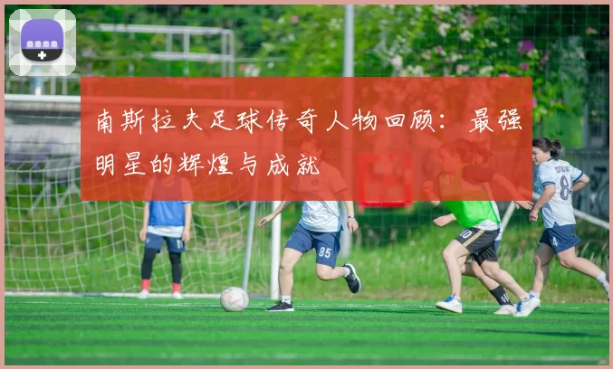 南斯拉夫足球传奇人物回顾：最强明星的辉煌与成就