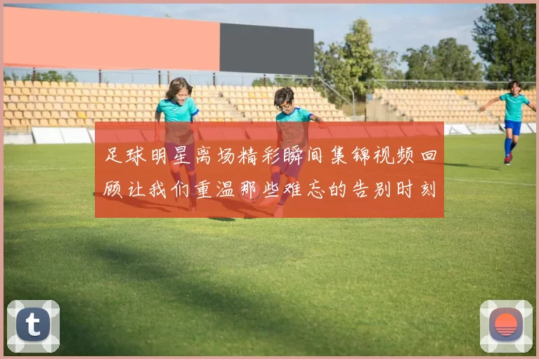 足球明星离场精彩瞬间集锦视频回顾让我们重温那些难忘的告别时刻