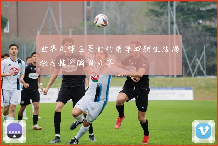 世界足球巨星们的奢华游艇生活揭秘与精彩瞬间分享