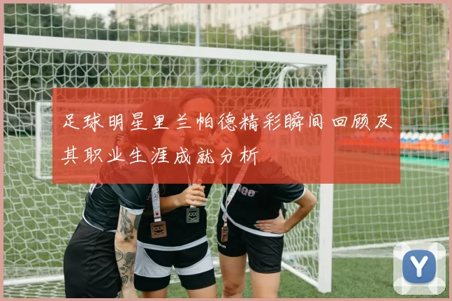 足球明星里兰帕德精彩瞬间回顾及其职业生涯成就分析
