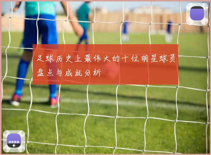足球历史上最伟大的十位明星球员盘点与成就分析