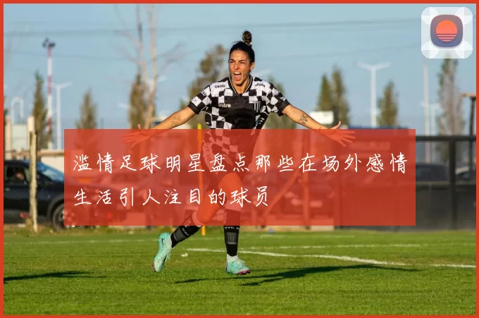 滥情足球明星盘点那些在场外感情生活引人注目的球员