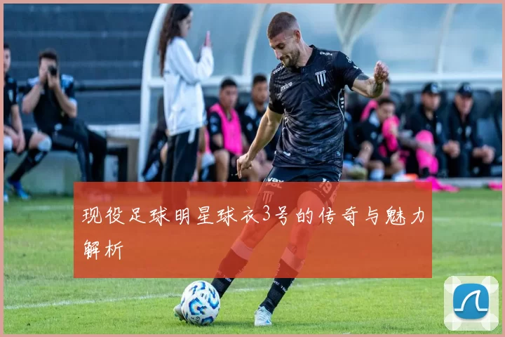 现役足球明星球衣3号的传奇与魅力解析
