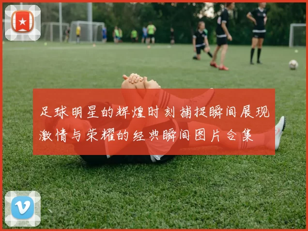 足球明星的辉煌时刻捕捉瞬间展现激情与荣耀的经典瞬间图片合集