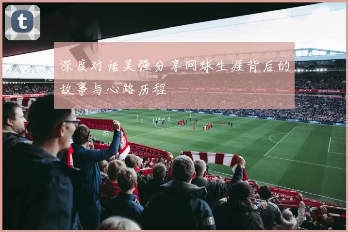 深度对话吴强分享网球生涯背后的故事与心路历程