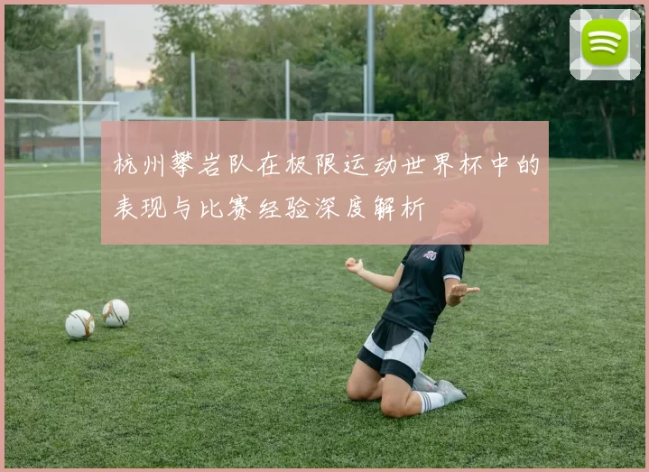 杭州攀岩队在极限运动世界杯中的表现与比赛经验深度解析
