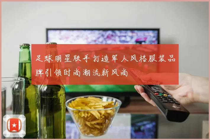 足球明星联手打造军人风格服装品牌引领时尚潮流新风尚