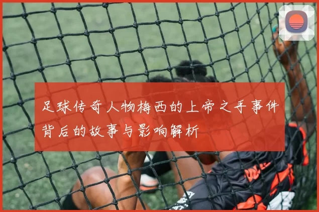 足球传奇人物梅西的上帝之手事件背后的故事与影响解析