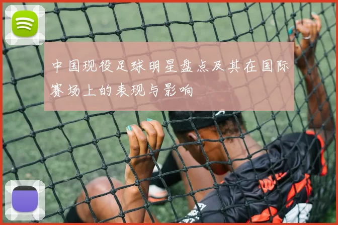 中国现役足球明星盘点及其在国际赛场上的表现与影响