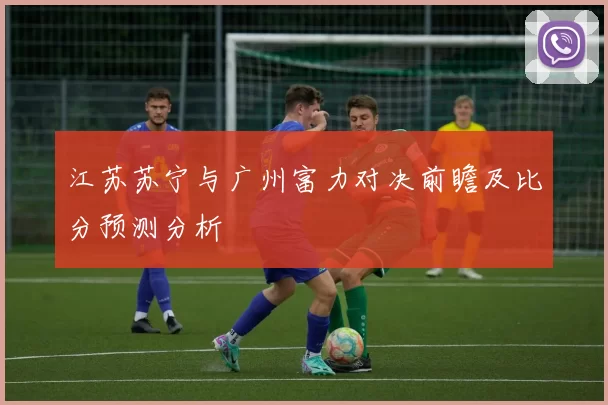 江苏苏宁与广州富力对决前瞻及比分预测分析