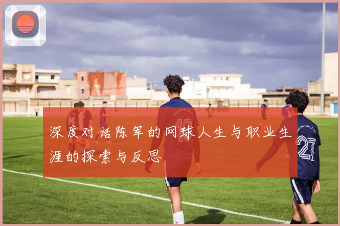 深度对话陈军的网球人生与职业生涯的探索与反思
