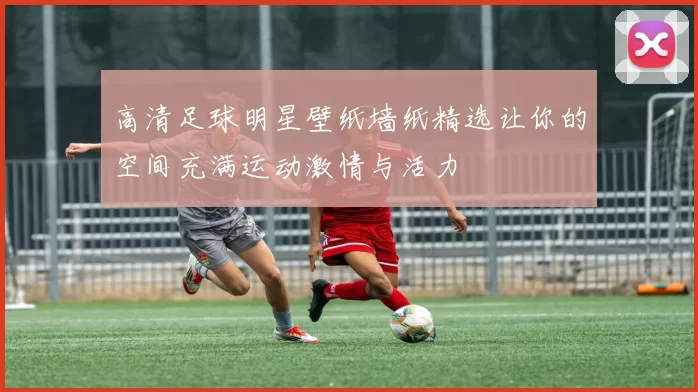 高清足球明星壁纸墙纸精选让你的空间充满运动激情与活力